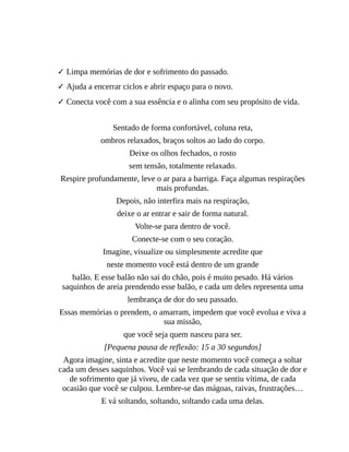 Esta prática traz muitos benefícios:
✓ Limpa memórias de dor e sofrimento do passado.
✓ Ajuda a encerrar ciclos e abrir espaço para o novo.
✓ Conecta você com a sua essência e o alinha com seu propósito de vida.
Sentado de forma confortável, coluna reta,
ombros relaxados, braços soltos ao lado do corpo.
Deixe os olhos fechados, o rosto
sem tensão, totalmente relaxado.
Respire profundamente, leve o ar para a barriga. Faça algumas respirações
mais profundas.
Depois, não interfira mais na respiração,
deixe o ar entrar e sair de forma natural.
Volte-se para dentro de você.
Conecte-se com o seu coração.
Imagine, visualize ou simplesmente acredite que
neste momento você está dentro de um grande
balão. E esse balão não sai do chão, pois é muito pesado. Há vários
saquinhos de areia prendendo esse balão, e cada um deles representa uma
lembrança de dor do seu passado.
Essas memórias o prendem, o amarram, impedem que você evolua e viva a
sua missão,
que você seja quem nasceu para ser.
[Pequena pausa de reflexão: 15 a 30 segundos]
Agora imagine, sinta e acredite que neste momento você começa a soltar
cada um desses saquinhos. Você vai se lembrando de cada situação de dor e
de sofrimento que já viveu, de cada vez que se sentiu vítima, de cada
ocasião que você se culpou. Lembre-se das mágoas, raivas, frustrações…
E vá soltando, soltando, soltando cada uma delas.
 