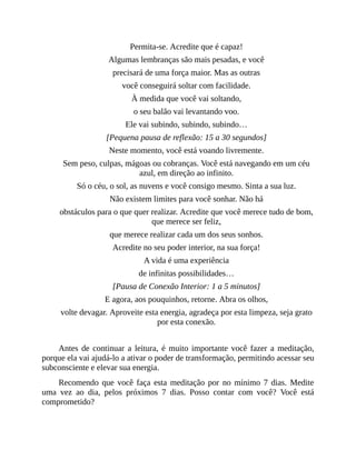 Permita-se. Acredite que é capaz!
Algumas lembranças são mais pesadas, e você
precisará de uma força maior. Mas as outras
você conseguirá soltar com facilidade.
À medida que você vai soltando,
o seu balão vai levantando voo.
Ele vai subindo, subindo, subindo…
[Pequena pausa de reflexão: 15 a 30 segundos]
Neste momento, você está voando livremente.
Sem peso, culpas, mágoas ou cobranças. Você está navegando em um céu
azul, em direção ao infinito.
Só o céu, o sol, as nuvens e você consigo mesmo. Sinta a sua luz.
Não existem limites para você sonhar. Não há
obstáculos para o que quer realizar. Acredite que você merece tudo de bom,
que merece ser feliz,
que merece realizar cada um dos seus sonhos.
Acredite no seu poder interior, na sua força!
A vida é uma experiência
de infinitas possibilidades…
[Pausa de Conexão Interior: 1 a 5 minutos]
E agora, aos pouquinhos, retorne. Abra os olhos,
volte devagar. Aproveite esta energia, agradeça por esta limpeza, seja grato
por esta conexão.
Antes de continuar a leitura, é muito importante você fazer a meditação,
porque ela vai ajudá-lo a ativar o poder de transformação, permitindo acessar seu
subconsciente e elevar sua energia.
Recomendo que você faça esta meditação por no mínimo 7 dias. Medite
uma vez ao dia, pelos próximos 7 dias. Posso contar com você? Você está
comprometido?
 