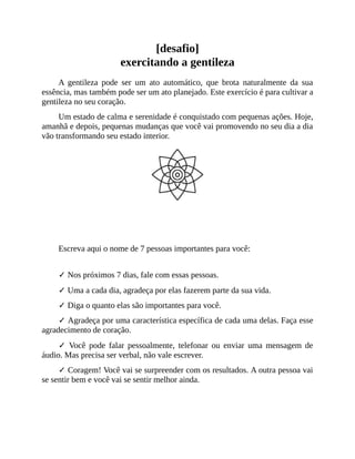 [desafio]
exercitando a gentileza
A gentileza pode ser um ato automático, que brota naturalmente da sua
essência, mas também pode ser um ato planejado. Este exercício é para cultivar a
gentileza no seu coração.
Um estado de calma e serenidade é conquistado com pequenas ações. Hoje,
amanhã e depois, pequenas mudanças que você vai promovendo no seu dia a dia
vão transformando seu estado interior.
Que tal começar esse processo agora mesmo?
Escreva aqui o nome de 7 pessoas importantes para você:
✓ Nos próximos 7 dias, fale com essas pessoas.
✓ Uma a cada dia, agradeça por elas fazerem parte da sua vida.
✓ Diga o quanto elas são importantes para você.
✓ Agradeça por uma característica específica de cada uma delas. Faça esse
agradecimento de coração.
✓ Você pode falar pessoalmente, telefonar ou enviar uma mensagem de
áudio. Mas precisa ser verbal, não vale escrever.
✓ Coragem! Você vai se surpreender com os resultados. A outra pessoa vai
se sentir bem e você vai se sentir melhor ainda.
 