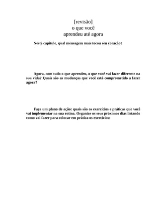 [revisão]
o que você
aprendeu até agora
Neste capítulo, qual mensagem mais tocou seu coração?
Agora, com tudo o que aprendeu, o que você vai fazer diferente na
sua vida? Quais são as mudanças que você está comprometido a fazer
agora?
Faça um plano de ação: quais são os exercícios e práticas que você
vai implementar na sua rotina. Organize os seus próximos dias listando
como vai fazer para colocar em prática os exercícios:
 