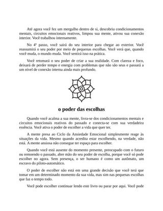 Até agora você fez um mergulho dentro de si, descobriu condicionamentos
mentais, circuitos emocionais reativos, limpou sua mente, ativou sua conexão
interior. Você trabalhou internamente.
No 4º passo, você sairá do seu interior para chegar ao exterior. Você
reassumirá o seu poder por meio de pequenas escolhas. Você verá que, quando
você muda, o mundo muda. Você sentirá isso na prática.
Você retomará o seu poder de criar a sua realidade. Com clareza e foco,
deixará de perder tempo e energia com problemas que não são seus e passará a
um nível de conexão interna ainda mais profundo.
o poder das escolhas
Quando você acalma a sua mente, livra-se dos condicionamentos mentais e
circuitos emocionais reativos do passado e conecta-se com sua verdadeira
essência. Você ativa o poder de escolher a vida que quer ter.
A mente presa ao Ciclo da Ansiedade Emocional simplesmente reage às
situações da vida. Mesmo quando acredita estar escolhendo, na verdade, não
está. A mente ansiosa não consegue ter espaço para escolher.
Quando você está ausente do momento presente, preocupado com o futuro
ou remoendo o passado, abre mão do seu poder de escolha, porque você só pode
escolher no agora. Sem presença, o ser humano é como um autômato, um
escravo do piloto-automático.
O poder de escolher não está em uma grande decisão que você terá que
tomar em um determinado momento da sua vida, mas sim nas pequenas escolhas
que faz o tempo todo.
Você pode escolher continuar lendo este livro ou parar por aqui. Você pode
 