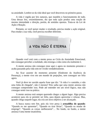 na ansiedade. Lembre-se da vida ideal que você descreveu no primeiro passo.
A vida é regida por leis naturais, que mantêm o funcionamento de tudo.
Uma dessas leis, resumidamente, diz que toda ação produz uma reação de
mesma intensidade e direção, porém, de sentidos opostos. Trata-se da Lei de
Ação e Reação.
Portanto, se você quiser mudar o resultado, precisa mudar a ação original.
Para mudar a sua vida, você precisa escolher diferente.
Quando você está com a mente presa ao Ciclo da Ansiedade Emocional,
não consegue perceber a realidade, não enxerga a vida como ela realmente é.
A mente ansiosa não consegue estar aqui e agora no momento presente e
acaba passando pela vida sem ter vivido verdadeiramente.
Ao ficar ausente do momento presente (Síndrome da Ausência da
Presença), a mente vive em um mundo de projeções, sem conseguir ser feliz
agora.
Você já deve ter ouvido aquela frase que diz: “A vida é o caminho, e não
uma linha de chegada”, não é mesmo? Pois saiba que uma mente ansiosa não
consegue compreender isso. Pode até entender em um nível lógico, mas não
consegue sentir isso na prática.
A mente ansiosa está sempre querendo chegar a algum lugar. Algo precisa
acontecer para ela se permitir ser feliz, para depois aproveitar e relaxar. Mas,
quando chega naquele lugar, ela cria um novo objetivo a ser alcançado.
A busca nunca tem fim, pois ela vive presa à armadilha do quando:
“Quando eu me aposentar”, “Quando eu tirar férias”, “Quando eu mudar de
emprego”, “Quando as coisas melhorarem”… No fundo, no fundo, a mente
ansiosa é uma mente insatisfeita.
 