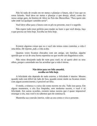 Não há nada de errado em ter metas e planejar o futuro, não é isso que eu
estou falando. Você deve ter metas e planejar o que deseja, afinal, como diz
nosso amigo gato, da história de Alice no País das Maravilhas: “Para quem não
sabe onde vai qualquer caminho serve”.
Você deve olhar para o futuro com os pés no presente, esse é o segredo.
Não espere tudo estar perfeito para mudar ou fazer o que você deseja, faça
o que precisa ser feito hoje. Escolha ser feliz hoje.
Você só tem o presente, você só tem o agora.
Existem algumas coisas que eu e você não temos como controlar, a vida é
uma delas. De repente, puft, a vida acaba.
Quantas vezes ficamos chocados com um amigo, um familiar, alguém
querido que se vai de uma forma repentina ou que recebe um diagnóstico ruim.
Não estou desejando nada de ruim para você, eu só quero abrir os seus
olhos, porque a ansiedade nos faz acreditar que a vida é eterna.
Não deixe para ser feliz amanhã,
escolha ser feliz hoje.
A felicidade não depende de nada externo, a felicidade é interior. Mesmo
quando tudo está difícil do lado de fora, quando existe medo ou ficamos tristes
com algum acontecimento, é possível ser feliz.
O medo, a tristeza e a raiva são como nuvens no céu. Tudo isso passa. Em
alguns momentos, o céu fica limpinho, sem nenhuma nuvem, e você é só
felicidade. Em outras ocasiões, existem tantas nuvens que é quase impossível
enxergar o céu, mas você e eu sabemos que ele continua lá.
Mantenha sua conexão interior, volte ao seu centro e viva o presente.
 