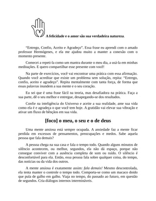A felicidade e o amor são sua verdadeira natureza.
“Entrego, Confio, Aceito e Agradeço”. Essa frase eu aprendi com o amado
professor Hermógenes, e ela me ajudou muito a manter a conexão com o
momento presente.
Comecei a repeti-la como um mantra durante o meu dia, a usá-la em minhas
meditações. E quero compartilhar esse presente com você!
Na parte de exercícios, você vai encontrar uma prática com essa afirmação.
Quando você acreditar que existe um problema sem solução, repita: “Entrego,
confio, aceito e agradeço”. Repita mentalmente com tanta força, de forma que
essas palavras inundem a sua mente e o seu coração.
Eu sei que é uma frase fácil na teoria, mas desafiadora na prática. Faça a
sua parte, dê o seu melhor e entregue, desapegando-se dos resultados.
Confie na inteligência do Universo e aceite a sua realidade, ame sua vida
como ela é e agradeça o que você tem hoje. A gratidão vai elevar sua vibração e
ativar um fluxo de bênçãos em sua vida.
[foco] o meu, o seu e o de deus
Uma mente ansiosa está sempre ocupada. A ansiedade faz a mente ficar
perdida em excessos de pensamentos, preocupações e medos. Sabe aquela
pessoa que fala demais?
A pessoa chega na sua casa e fala o tempo todo. Quando alguns minutos de
silêncio acontecem, ou melhor, segundos, ela não dá espaço, porque não
consegue conviver com a ausência completa de som ou ruído. O silêncio é
desconfortável para ela. Então, essa pessoa fala sobre qualquer coisa, do tempo,
das notícias ou da vida dos outros.
A mente ansiosa é exatamente assim: fala demais! Mesmo descontrolada,
ela tenta manter o controle o tempo todo. Comporta-se como um macaco doido
que pula de galho em galho. Viaja no tempo, do passado ao futuro, em questão
de segundos. Cria diálogos internos intermináveis.
 