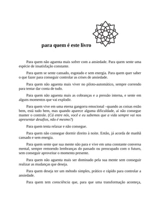 para quem é este livro
Para quem não aguenta mais sofrer com a ansiedade. Para quem sente uma
espécie de insatisfação constante.
Para quem se sente cansado, esgotado e sem energia. Para quem quer saber
o que fazer para conseguir controlar as crises de ansiedade.
Para quem não aguenta mais viver no piloto-automático, sempre correndo
para tentar dar conta de tudo.
Para quem não aguenta mais as cobranças e a pressão interna, e sente em
alguns momentos que vai explodir.
Para quem vive em uma eterna gangorra emocional –quando as coisas estão
bem, está tudo bem, mas quando aparece alguma dificuldade, aí não consegue
manter o controle. (Cá entre nós, você e eu sabemos que a vida sempre vai nos
apresentar desafios, não é mesmo?)
Para quem tenta relaxar e não consegue.
Para quem não consegue dormir direito à noite. Então, já acorda de manhã
cansado e sem energia.
Para quem sente que sua mente não para e vive em uma constante conversa
mental, sempre remoendo lembranças do passado ou preocupado com o futuro,
sem conseguir aproveitar o momento presente.
Para quem não aguenta mais ser dominado pela sua mente sem conseguir
realizar as mudanças que deseja.
Para quem deseja ter um método simples, prático e rápido para controlar a
ansiedade.
Para quem tem consciência que, para que uma transformação aconteça,
 