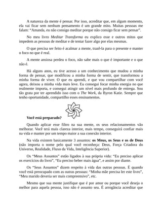 A natureza da mente é pensar. Por isso, acreditar que, em algum momento,
ela vai ficar sem nenhum pensamento é um grande mito. Muitas pessoas me
falam: “Amanda, eu não consigo meditar porque não consigo ficar sem pensar”.
No meu livro Meditar Transforma eu explico esse e outros mitos que
impedem as pessoas de meditar e de tentar fazer algo por elas mesmas.
O que precisa ser feito é acalmar a mente, trazê-la para o presente e manter
o foco no que é real.
A mente ansiosa perdeu o foco, não sabe mais o que é importante e o que
não é.
Há alguns anos, eu tive acesso a um conhecimento que mudou a minha
forma de pensar, que modificou a minha forma de sentir, que transformou a
minha forma de viver. O que eu aprendi, e que vou compartilhar com você
agora, deixou a minha vida mais leve. Eu consegui focar minha energia no que
realmente importa, e consegui atingir um nível mais profundo de entrega. Sou
tão grata por ter aprendido isso com o The Work, da Byron Katie. Sempre que
tenho oportunidade, compartilho esses ensinamentos.
Você está preparado?
Quando aplicar esse filtro na sua mente, os seus relacionamentos vão
melhorar. Você terá mais clareza interior, mais tempo, conseguirá confiar mais
na vida e manter por um tempo maior a sua conexão interior.
Na vida existem basicamente 3 assuntos: os Meus, os Seus e os de Deus
(não importa o nome pelo qual você reconheça: Deus, Força Criadora do
Universo, Realidade, Fluxo da Vida, Inteligência Superior).
Os “Meus Assuntos” estão ligados à sua própria vida: “Eu preciso aplicar
os exercícios do livro”, “Eu preciso beber mais água”, e assim por diante.
Os “Seus Assuntos” dizem respeito à vida das outras pessoas. É quando
você está preocupado com as outras pessoas: “Minha mãe precisa ler este livro”,
“Meu marido deveria ser mais compreensivo”, etc.
Mesmo que sua mente justifique que é por amor ou porque você deseja o
melhor para aquela pessoa, isso não é assunto seu. É arrogância acreditar que
 