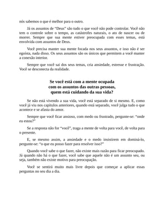 nós sabemos o que é melhor para o outro.
Já os assuntos de “Deus” são tudo o que você não pode controlar. Você não
tem o controle sobre o tempo, as catástrofes naturais, o ato de nascer ou de
morrer. Sempre que sua mente estiver preocupada com esses temas, está
envolvida com assuntos de Deus.
Você precisa manter sua mente focada nos seus assuntos, e isso não é ser
egoísta, nada disso. Os seus assuntos são os únicos que permitem a você manter
a conexão interior.
Sempre que você sai dos seus temas, cria ansiedade, estresse e frustração.
Você se desconecta da realidade.
Se você está com a mente ocupada
com os assuntos das outras pessoas,
quem está cuidando da sua vida?
Se não está vivendo a sua vida, você está separado de si mesmo. E, como
você já viu nos capítulos anteriores, quando está separado, você julga tudo o que
acontece e se afasta do amor.
Sempre que você ficar ansioso, com medo ou frustrado, pergunte-se: “onde
eu estou?”
Se a resposta não for “você”, traga a mente de volta para você, de volta para
o presente.
E, se mesmo assim, a ansiedade e o medo insistirem em dominá-lo,
pergunte-se: “o que eu posso fazer para resolver isso?”
Quando você sabe o que fazer, não existe mais razão para ficar preocupado.
Já quando não há o que fazer, você sabe que aquele não é um assunto seu, ou
seja, também não existe motivo para preocupação.
Você se sentirá muito mais livre depois que começar a aplicar essas
perguntas no seu dia a dia.
 