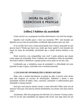 [vilões] 3 hábitos da ansiedade
Como você já viu, as pequenas escolhas determinam o seu nível de energia.
Quando você escolhe parar e fazer um momento “PP”, está fazendo um
depósito na sua conta da serenidade, escolhendo algo positivo para sua vida.
Já se escolhe ficar com a mente preocupada com o futuro, pensando no que
precisa fazer (“Tenho que fazer isso, tenho que fazer aquilo”), está fazendo um
saque na conta da serenidade, permitindo que a mente ansiosa domine a sua
vida.
Neste exercício, vou compartilhar com você 3 ações práticas que atuam
como saques de serenidade. Esses 3 hábitos são verdadeiros vilões da ansiedade.
Você deve refletir e identificar o quanto pratica essas ações no seu dia a dia.
Lembrando que a verdadeira causa da ansiedade é a dificuldade em estar
presente no aqui e agora, conectado com o momento presente.
1. EXCESSO DE INFORMAÇÕES E REDES SOCIAIS
Hoje, com o mundo literalmente na palma da mão, é preciso estar atento
para não exagerar no excesso de informações. Submeter a mente a uma
quantidade enorme de dados, fatos, conceitos, instruções e conhecimentos gera
ansiedade e cansaço mental.
Será que você precisa mesmo assistir a tanta televisão? Olhar tanto site de
notícias? Será que você precisa mesmo bombardear sua mente com tanta notícia
ruim?
Atualmente, além dos programas de televisão, há a internet. Começa assim,
você só vai dar uma espiadinha em alguma rede social, mas logo entra em um
 