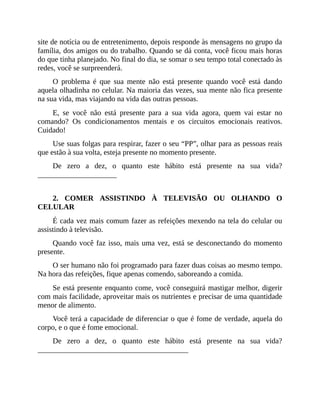 site de notícia ou de entretenimento, depois responde às mensagens no grupo da
família, dos amigos ou do trabalho. Quando se dá conta, você ficou mais horas
do que tinha planejado. No final do dia, se somar o seu tempo total conectado às
redes, você se surpreenderá.
O problema é que sua mente não está presente quando você está dando
aquela olhadinha no celular. Na maioria das vezes, sua mente não fica presente
na sua vida, mas viajando na vida das outras pessoas.
E, se você não está presente para a sua vida agora, quem vai estar no
comando? Os condicionamentos mentais e os circuitos emocionais reativos.
Cuidado!
Use suas folgas para respirar, fazer o seu “PP”, olhar para as pessoas reais
que estão à sua volta, esteja presente no momento presente.
De zero a dez, o quanto este hábito está presente na sua vida?
_____________________
2. COMER ASSISTINDO À TELEVISÃO OU OLHANDO O
CELULAR
É cada vez mais comum fazer as refeições mexendo na tela do celular ou
assistindo à televisão.
Quando você faz isso, mais uma vez, está se desconectando do momento
presente.
O ser humano não foi programado para fazer duas coisas ao mesmo tempo.
Na hora das refeições, fique apenas comendo, saboreando a comida.
Se está presente enquanto come, você conseguirá mastigar melhor, digerir
com mais facilidade, aproveitar mais os nutrientes e precisar de uma quantidade
menor de alimento.
Você terá a capacidade de diferenciar o que é fome de verdade, aquela do
corpo, e o que é fome emocional.
De zero a dez, o quanto este hábito está presente na sua vida?
________________________________________
 