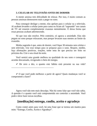 3. CELULAR OU TELEVISÃO ANTES DE DORMIR
A mente ansiosa tem dificuldade de relaxar. Por isso, é muito comum as
pessoas ansiosas demorarem mais a pegar no sono.
Para conseguir desligar a mente, elas apelam para o celular ou a televisão.
Aí acabam levando o celular junto para cama ou ficam ali “zapeando” nos canais
de TV até estarem completamente exaustas mentalmente. É dessa forma que
essas pessoas acabam adormecendo.
Só que isso não resolve. Pelo contrário, só agrava a ansiedade. Elas não
pegam no sono porque relaxaram, mas porque levaram suas mentes ao limite da
exaustão.
Minha sugestão é que, antes de dormir, você fique 30 minutos sem celular e
sem televisão. Use esse tempo para se preparar para o sono. Respire, medite,
faça afirmações positivas, orações, tome nota do que precisa ser feito no
próximo dia. Crie o seu ritual da noite.
Você sentirá uma grande melhora na qualidade do seu sono e conseguirá
acordar descansado, revigorado e cheio de energia.
✔ De zero a dez, o quanto este hábito está presente na sua vida?
_____________________________________
✔ O que você pode melhorar a partir de agora? Quais mudanças você se
compromete a fazer?
Agora você não tem mais desculpa. Não há como falar que você não sabia.
A questão é o quanto você está comprometido em controlar a ansiedade. Você
pode e deve fazer novas escolhas.
[meditação] entrego, confio, aceito e agradeço
Como contei antes para você, há uma frase que se tornou um mantra para
mim: “Entrego, Confio, Aceito e Agradeço”.
 