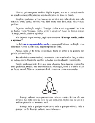Ela é da psicoterapeuta londrina Phyllis Krystal, mas eu a conheci através
do amado professor Hemógenes, um dos pioneiros do Yoga no Brasil.
Simples e profunda, se você conseguir aplicá-la em cada minuto, em cada
situação, tenho certeza que sua vida será muito mais leve, mais feliz e mais
positiva.
Faça uma meditação e repita: “Entrego, confio, aceito e agradeço”. Na hora
do banho, repita: “Entrego, confio, aceito e agradeço”. Antes de dormir, repita:
“Entrego, confio, aceito e agradeço”.
Não importa o que aconteça, repita mentalmente: “Entrego, confio, aceito
e agradeço”!
No link www.stopansiedade.com.br, eu compartilhei uma meditação com
essa frase. Acesse o áudio lá na página especial do livro.
Apenas sente-se de forma confortável, feche os olhos e se permita ser
guiado pela meditação.
Sentado de forma confortável, coluna reta, ombros relaxados, braços soltos
ao lado do corpo. Mantenha os olhos fechados, o rosto relaxado e sem tensão.
Respire profundamente, leve o ar para a barriga, faça algumas respirações
mais profundas. Depois, não interfira mais na respiração, deixe o ar entrar e sair
de forma natural. Volte-se para dentro de si, conecte-se com o seu coração.
Entrego todos os meus pensamentos, palavras e ações. Sei que não sou
perfeito, mas tudo o que eu faço, eu faço com amor. Tudo o que eu faço é o
melhor que tenho no momento atual.
Entrego toda e qualquer expectativa, toda e qualquer dúvida, todo e
qualquer medo. Entrego todos os meus esforços…
 