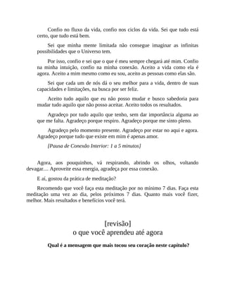 Confio no fluxo da vida, confio nos ciclos da vida. Sei que tudo está
certo, que tudo está bem.
Sei que minha mente limitada não consegue imaginar as infinitas
possibilidades que o Universo tem.
Por isso, confio e sei que o que é meu sempre chegará até mim. Confio
na minha intuição, confio na minha conexão. Aceito a vida como ela é
agora. Aceito a mim mesmo como eu sou, aceito as pessoas como elas são.
Sei que cada um de nós dá o seu melhor para a vida, dentro de suas
capacidades e limitações, na busca por ser feliz.
Aceito tudo aquilo que eu não posso mudar e busco sabedoria para
mudar tudo aquilo que não posso aceitar. Aceito todos os resultados.
Agradeço por tudo aquilo que tenho, sem dar importância alguma ao
que me falta. Agradeço porque respiro. Agradeço porque me sinto pleno.
Agradeço pelo momento presente. Agradeço por estar no aqui e agora.
Agradeço porque tudo que existe em mim é apenas amor.
[Pausa de Conexão Interior: 1 a 5 minutos]
Agora, aos pouquinhos, vá respirando, abrindo os olhos, voltando
devagar… Aproveite essa energia, agradeça por essa conexão.
E aí, gostou da prática de meditação?
Recomendo que você faça esta meditação por no mínimo 7 dias. Faça esta
meditação uma vez ao dia, pelos próximos 7 dias. Quanto mais você fizer,
melhor. Mais resultados e benefícios você terá.
[revisão]
o que você aprendeu até agora
Qual é a mensagem que mais tocou seu coração neste capítulo?
 