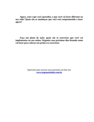 Agora, com o que você aprendeu, o que você vai fazer diferente na
sua vida? Quais são as mudanças que você está comprometido a fazer
agora?
Faça um plano de ação: quais são os exercícios que você vai
implementar na sua rotina. Organize seus próximos dias listando como
vai fazer para colocar em prática os exercícios:
Aproveite para acessar seus presentes on-line em:
www.stopansiedade.com.br
 