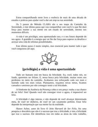 Estou compartilhando neste livro a essência de mais de uma década de
estudos e práticas para ajudar você a dar um stop na sua ansiedade.
Os 5 passos do Método CLARA são o seu mapa do Caminho da
Serenidade, e este último passo que vou compartilhar com você é o que lhe dará
força para manter a sua mente em um estado de serenidade, mesmo nos
momentos difíceis.
A vida é um privilégio, uma oportunidade rara, e o seu futuro depende do
seu agora. A gratidão é a energia que vai lhe dar força para superar os desafios e
acessar uma vida de infinitas possibilidades.
Este último passo é muito simples, mas essencial para manter tudo o que
você conquistou até aqui.
[privilégio] a vida é uma oportunidade
Todo ser humano está em busca da felicidade. Eu, você, todos nós, no
fundo, queremos ser felizes. E, nessa busca pela felicidade, muitas vezes nos
perdemos no meio do caminho. Acabamos nos esforçando cada vez mais e
fazendo cada vez mais coisas. Planejamos, traçamos novas metas, ficamos
cansados e ansiosos por não conseguir sentir a tal felicidade.
A Síndrome da Ausência da Presença cobra o seu preço: rouba a sua chance
de ser feliz! Sim! Quando você não consegue viver o agora, é impossível ser
feliz.
A felicidade é algo interno, e não depende de você alcançar determinada
meta, de você ter dinheiro, de você ter um casamento perfeito. Estar feliz
depende da interpretação que sua mente faz da realidade.
Shawn Achor, autor do livro O Jeito Harvard de Ser Feliz, fez uma
pesquisa e descobriu que não é o sucesso que traz a felicidade, e sim a felicidade
que traz o sucesso. Ele identificou isso em todas as áreas da vida: trabalho,
 