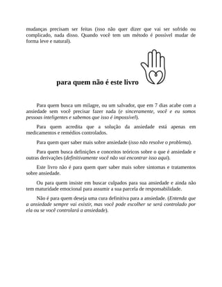 mudanças precisam ser feitas (isso não quer dizer que vai ser sofrido ou
complicado, nada disso. Quando você tem um método é possível mudar de
forma leve e natural).
para quem não é este livro
Para quem busca um milagre, ou um salvador, que em 7 dias acabe com a
ansiedade sem você precisar fazer nada (e sinceramente, você e eu somos
pessoas inteligentes e sabemos que isso é impossível).
Para quem acredita que a solução da ansiedade está apenas em
medicamentos e remédios controlados.
Para quem quer saber mais sobre ansiedade (isso não resolve o problema).
Para quem busca definições e conceitos teóricos sobre o que é ansiedade e
outras derivações (definitivamente você não vai encontrar isso aqui).
Este livro não é para quem quer saber mais sobre sintomas e tratamentos
sobre ansiedade.
Ou para quem insiste em buscar culpados para sua ansiedade e ainda não
tem maturidade emocional para assumir a sua parcela de responsabilidade.
Não é para quem deseja uma cura definitiva para a ansiedade. (Entenda que
a ansiedade sempre vai existir, mas você pode escolher se será controlado por
ela ou se você controlará a ansiedade).
 