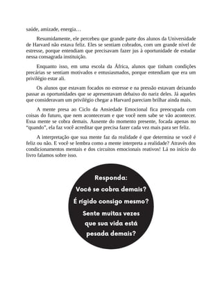 saúde, amizade, energia…
Resumidamente, ele percebeu que grande parte dos alunos da Universidade
de Harvard não estava feliz. Eles se sentiam cobrados, com um grande nível de
estresse, porque entendiam que precisavam fazer jus à oportunidade de estudar
nessa consagrada instituição.
Enquanto isso, em uma escola da África, alunos que tinham condições
precárias se sentiam motivados e entusiasmados, porque entendiam que era um
privilégio estar ali.
Os alunos que estavam focados no estresse e na pressão estavam deixando
passar as oportunidades que se apresentavam debaixo do nariz deles. Já aqueles
que consideravam um privilégio chegar a Harvard pareciam brilhar ainda mais.
A mente presa ao Ciclo da Ansiedade Emocional fica preocupada com
coisas do futuro, que nem aconteceram e que você nem sabe se vão acontecer.
Essa mente se cobra demais. Ausente do momento presente, focada apenas no
“quando”, ela faz você acreditar que precisa fazer cada vez mais para ser feliz.
A interpretação que sua mente faz da realidade é que determina se você é
feliz ou não. E você se lembra como a mente interpreta a realidade? Através dos
condicionamentos mentais e dos circuitos emocionais reativos! Lá no início do
livro falamos sobre isso.
 