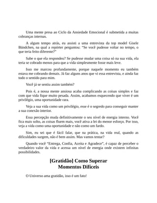 Você não precisa de nada para ser feliz agora!
Uma mente presa ao Ciclo da Ansiedade Emocional é submetida a muitas
cobranças internas.
A algum tempo atrás, eu assisti a uma entrevista da top model Gisele
Bündchen, na qual a repórter perguntou: “Se você pudesse voltar no tempo, o
que teria feito diferente?”
Sabe o que ela respondeu? Se pudesse mudar uma coisa só na sua vida, ela
teria se cobrado menos para que a vida simplesmente fosse mais leve.
Isso me marcou profundamente, porque naquele momento eu também
estava me cobrando demais. Já faz alguns anos que vi essa entrevista, e ainda faz
todo o sentido para mim.
Você já se sentiu assim também?
Pois é, a nossa mente ansiosa acaba complicando as coisas simples e faz
com que vida fique muito pesada. Assim, acabamos esquecendo que viver é um
privilégio, uma oportunidade rara.
Veja a sua vida como um privilégio, esse é o segredo para conseguir manter
a sua conexão interior.
Essa percepção muda definitivamente o seu nível de energia interno. Você
fica mais solto, as coisas fluem mais, você ativa a lei do menor esforço. Por isso,
veja a vida como uma oportunidade e não como um fardo.
Sim, eu sei que é fácil falar, que na prática, na vida real, quando as
dificuldades surgem, não é bem assim. Mas vamos tentar?
Quando você “Entrega, Confia, Aceita e Agradece”, é capaz de perceber o
verdadeiro valor da vida e acessa um nível de energia onde existem infinitas
possibilidades.
[Gratidão] Como Superar
Momentos Difíceis
O Universo ama gratidão, isso é um fato!
 