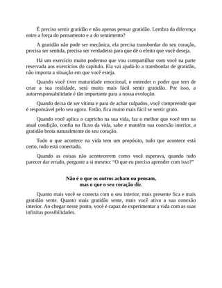 É preciso sentir gratidão e não apenas pensar gratidão. Lembra da diferença
entre a força do pensamento e a do sentimento?
A gratidão não pode ser mecânica, ela precisa transbordar do seu coração,
precisa ser sentida, precisa ser verdadeira para que dê o efeito que você deseja.
Há um exercício muito poderoso que vou compartilhar com você na parte
reservada aos exercícios do capítulo. Ela vai ajudá-lo a transbordar de gratidão,
não importa a situação em que você esteja.
Quando você tiver maturidade emocional, e entender o poder que tem de
criar a sua realidade, será muito mais fácil sentir gratidão. Por isso, a
autorresponsabilidade é tão importante para a nossa evolução.
Quando deixa de ser vítima e para de achar culpados, você compreende que
é responsável pelo seu agora. Então, fica muito mais fácil se sentir grato.
Quando você aplica o capricho na sua vida, faz o melhor que você tem na
atual condição, confia no fluxo da vida, sabe e mantém sua conexão interior, a
gratidão brota naturalmente do seu coração.
Tudo o que acontece na vida tem um propósito, tudo que acontece está
certo, tudo está conectado.
Quando as coisas não acontecerem como você esperava, quando tudo
parecer dar errado, pergunte a si mesmo: “O que eu preciso aprender com isso?”
Não é o que os outros acham ou pensam,
mas o que o seu coração diz.
Quanto mais você se conecta com o seu interior, mais presente fica e mais
gratidão sente. Quanto mais gratidão sente, mais você ativa a sua conexão
interior. Ao chegar nesse ponto, você é capaz de experimentar a vida com as suas
infinitas possibilidades.
 