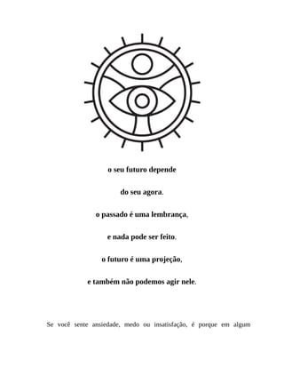 o seu futuro depende
do seu agora.
o passado é uma lembrança,
e nada pode ser feito.
o futuro é uma projeção,
e também não podemos agir nele.
Tudo o que temos é o presente.
Se você sente ansiedade, medo ou insatisfação, é porque em algum
 