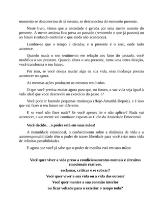 momento se desconectou de si mesmo, se desconectou do momento presente.
Neste livro, vimos que a ansiedade é gerada por uma mente ausente do
presente. A mente ansiosa fica presa ao passado (remoendo o que já passou) ou
ao futuro (tentando controlar o que ainda não aconteceu).
Lembre-se que o tempo é circular, e o presente é o zero, onde tudo
acontece.
Quando muda o seu sentimento em relação aos fatos do passado, você
modifica o seu presente. Quando altera o seu presente, toma uma outra direção,
você transforma o seu futuro.
Por isso, se você deseja mudar algo na sua vida, essa mudança precisa
acontecer no agora.
As mesmas ações produzem os mesmos resultados.
O que você precisa mudar agora para que, no futuro, a sua vida seja igual à
vida ideal que você descreveu no exercício do passo 1?
Você pode ir fazendo pequenas mudanças (Hoje-Amanhã-Depois), e é isso
que vai fazer o seu futuro ser diferente.
E se você não fizer nada? Se você apenas ler e não aplicar? Nada vai
acontecer, a sua mente vai continuar exposta ao Ciclo da Ansiedade Emocional.
Você decide… o poder está em suas mãos!
A maturidade emocional, o conhecimento sobre a dinâmica da vida e a
autorresponsabilidade têm o poder de trazer liberdade para você criar uma vida
de infinitas possibilidades.
E agora que você já sabe que o poder de escolha está em suas mãos:
Você quer viver a vida preso a condicionamentos mentais e circuitos
emocionais reativos,
reclamar, criticar e se cobrar?
Você quer viver a sua vida ou a vida dos outros?
Você quer manter a sua conexão interior
ou ficar voltado para o exterior o tempo todo?
 