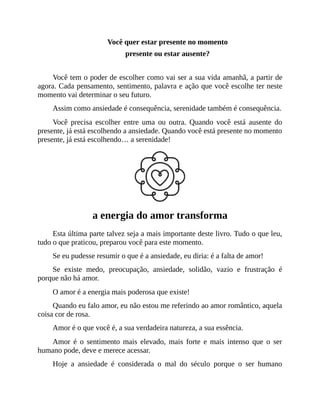 Você quer estar presente no momento
presente ou estar ausente?
Você tem o poder de escolher como vai ser a sua vida amanhã, a partir de
agora. Cada pensamento, sentimento, palavra e ação que você escolhe ter neste
momento vai determinar o seu futuro.
Assim como ansiedade é consequência, serenidade também é consequência.
Você precisa escolher entre uma ou outra. Quando você está ausente do
presente, já está escolhendo a ansiedade. Quando você está presente no momento
presente, já está escolhendo… a serenidade!
a energia do amor transforma
Esta última parte talvez seja a mais importante deste livro. Tudo o que leu,
tudo o que praticou, preparou você para este momento.
Se eu pudesse resumir o que é a ansiedade, eu diria: é a falta de amor!
Se existe medo, preocupação, ansiedade, solidão, vazio e frustração é
porque não há amor.
O amor é a energia mais poderosa que existe!
Quando eu falo amor, eu não estou me referindo ao amor romântico, aquela
coisa cor de rosa.
Amor é o que você é, a sua verdadeira natureza, a sua essência.
Amor é o sentimento mais elevado, mais forte e mais intenso que o ser
humano pode, deve e merece acessar.
Hoje a ansiedade é considerada o mal do século porque o ser humano
 