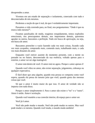 desaprendeu a amar.
Vivemos em um estado de separação e isolamento, conectado com tudo e
desconectados de nós mesmos.
Perdemos a noção do que é real, do que é verdadeiramente importante.
Passamos a vida correndo para, no final, nos perguntarmos: “Onde é que eu
estava indo mesmo?”.
Ficamos paralisados de medo, reagimos estupidamente, temos explosões
emocionais, nos preocupamos demais, nos importamos demais, queremos
agradar os outros, buscamos a perfeição. Tudo em busca de aprovação, ou seja,
em busca de amor.
Buscamos preencher o vazio fazendo cada vez mais coisas, ficando cada
vez mais ocupados, comprando mais, comendo mais, trabalhando mais, e cada
vez mais distantes do amor.
Enquanto você estiver ausente do momento presente, com a mente no
passado ou no futuro, desconectado da sua essência, voltado apenas para o
exterior, o amor vai ser algo inatingível.
O amor está dentro de você. O amor está no agora. Porque o amor apenas é!
Quando você vibra no amor, não existe separação, julgamento, cobrança ou
qualquer expectativa.
É fácil dizer que ama alguém, quando esta pessoa se comporta como você
espera, quando ela pensa do mesmo jeito que você, quando gosta das mesmas
coisas que você.
Só que o amor é muito maior do que isso. O amor de verdade não se
importa com nada disso.
Porque o amor simplesmente é. Para o amor não existe o “eu” e o “outro”.
Amor é união. Amor é aceitação.
Quando você mantém a sua conexão interior, dá espaço para o amor ser.
Você já é amor.
Você não pode mudar o mundo. Você não pode mudar os outros. Mas você
pode mudar a si mesmo. Quando você muda, o mundo muda também!
 