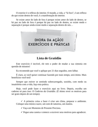 O exterior é o reflexo do interior. O mundo, a vida, o “lá fora”, é um reflexo
do que existe dentro de você, é a manifestação do interior.
Se existe amor do lado de fora é porque existe amor do lado de dentro, se
há paz no lado de fora é porque há paz no lado de dentro, se existe medo e
separação é porque ainda existe medo e separação dentro de nós…
Lista de Gratidão
Este exercício é incrível, ele tem o poder de mudar a sua sintonia em
questão de minutos!
Eu recomendo que você o aplique por 21 dias seguidos, sem falhar.
É claro, se você quiser continuar fazendo por mais tempo, será ótimo. Mais
benefícios você terá!
Sempre que estiver se sentindo sobrecarregado, sozinho, com medo ou
insatisfeito com a vida, faça esta prática.
Hoje, você pode fazer o exercício aqui no livro. Depois, escolha um
caderno só para isso: O Caderno da Gratidão. (É ótimo rever os motivos para
ser grato depois de um tempo).
✓ A primeira coisa a fazer é criar um clima, preparar o ambiente.
Coloque uma música suave, um som de natureza, um mantra.
✓ Faça um Momento de Presente Precioso.
✓ Pegue uma caneta e comece a escrever seus motivos para agradecer.
 
