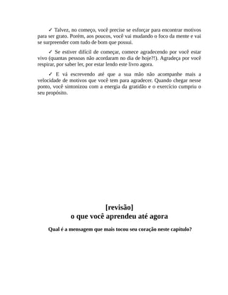 ✓ Talvez, no começo, você precise se esforçar para encontrar motivos
para ser grato. Porém, aos poucos, você vai mudando o foco da mente e vai
se surpreender com tudo de bom que possui.
✓ Se estiver difícil de começar, comece agradecendo por você estar
vivo (quantas pessoas não acordaram no dia de hoje?!). Agradeça por você
respirar, por saber ler, por estar lendo este livro agora.
✓ E vá escrevendo até que a sua mão não acompanhe mais a
velocidade de motivos que você tem para agradecer. Quando chegar nesse
ponto, você sintonizou com a energia da gratidão e o exercício cumpriu o
seu propósito.
[revisão]
o que você aprendeu até agora
Qual é a mensagem que mais tocou seu coração neste capítulo?
 