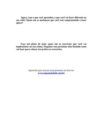 Agora, com o que você aprendeu, o que você vai fazer diferente na
sua vida? Quais são as mudanças que você está comprometido a fazer
agora?
Faça um plano de ação: quais são os exercícios que você vai
implementar na sua rotina. Organize seus próximos dias listando como
vai fazer para colocar em prática os exercícios:
Aproveite para acessar seus presentes on-line em:
www.stopansiedade.com.br
 