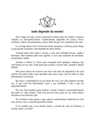 tudo depende da mente!
Para chegar até aqui, foram necessários muitos anos de estudos e práticas
voltadas ao autoconhecimento. Conhecimento adquirido em cursos, livros,
vivências, vídeos, documentários, retiros. Mais do que isso: experiência de vida.
E, ao longo destes mais 10 anos de estudo, pesquisa e vivência, pude chegar
a uma grande conclusão: tudo depende da nossa mente!
A mente pode estar calma e serena, e criar uma realidade de paz, saúde e
harmonia. Mas também pode estar agitada, e criar uma realidade de ansiedade,
insatisfação e medo.
Acalmar a mente é a chave para conseguir fazer qualquer mudança que
você deseja na sua vida. Tudo passa por acalmar a mente hoje, amanhã e depois
(HAD).
Não posso deixar de encerrar este livro sem falar da importância de você
colocar em prática tudo o que aprendeu aqui, pois o que você faz todos os dias
determinará o seu futuro.
Há causa e consequência na sua forma de viver, em cada pequena escolha
sua. O que você faz diariamente criará a sua realidade, e não o que faz
esporadicamente.
Por isso, fazer práticas para acalmar a mente e buscar o autoconhecimento
não pode ser algo isolado. Tudo isso precisa fazer parte da sua rotina diária,
incluído no seu estilo de vida.
Ter coerência entre pensar e agir, aplicar conhecimento intelectual na vida
real, no dia a dia, é o que lhe permitirá evoluir.
E eu acredito que a sua missão maior, a missão de cada ser humano, é
evoluir, amar e ser feliz!
 