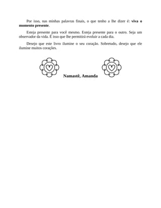 Por isso, nas minhas palavras finais, o que tenho a lhe dizer é: viva o
momento presente.
Esteja presente para você mesmo. Esteja presente para o outro. Seja um
observador da vida. É isso que lhe permitirá evoluir a cada dia.
Desejo que este livro ilumine o seu coração. Sobretudo, desejo que ele
ilumine muitos corações.
Namastê, Amanda
 