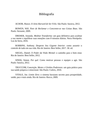 Bibliografia
ACHOR, Shawn. O Jeito Harvard de Ser Feliz. São Paulo: Saraiva, 2012.
BOWEN, Will. Pare de Reclamar e Concentre-se nas Coisas Boas. São
Paulo: Sextante, 2009.
DREHER, Amanda. Meditar Transforma: um guia definitivo para acalmar
a sua mente e equilibrar suas emoções com 8 minutos diários. Nova Petrópolis:
Luz da Serra, 2016.
ROBBINS, Anthony. Desperte Seu Gigante Interior: como assumir o
controle de tudo em sua vida. Rio de Janeiro: Best Seller, 2017. 30. ed.
SIEGEL, Daniel. O Poder da Visão Mental: o caminho para o bem estar.
Rio de Janeiro: Best Seller, 2012.
SINEK, Simon. Por quê: Como motivar pessoas e equipes a agir. São
Paulo: Saraiva, 2012.
TRUCCOM, Conceição. Mente e Cérebro Poderosos: um guia prático para
sua saúde psíquica e emocional. São Paulo: Cultrix, 2010.
VITALE, Joe. Limite Zero: o sistema havaiano secreto para prosperidade,
saúde, paz e mais ainda. Rio de Janeiro: Rocco, 2009.
 