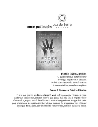 outras publicações
PODER EXTRAFÍSICO:
O guia definitivo para bloquear
a energia negativa das pessoas,
acabar com a exaustão mental e ativar
a sua verdadeira proteção energética
Bruno J. Gimenes e Patrícia Cândido
O seu sofá parece um Buraco Negro? Você já fez planos de chegar em casa,
cuidar das suas coisas, estudar, fazer o que gosta, mas seu sofá o engole e você
não tem forças para nada? Este livro vai revelar o segredo dos antigos iniciados
para acabar com a exaustão mental, blindar sua aura de pessoas nocivas e limpar
a energia da sua casa, em um método comprovado, simples e passo a passo.
 