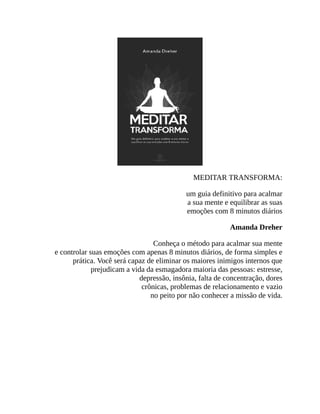 MEDITAR TRANSFORMA:
um guia definitivo para acalmar
a sua mente e equilibrar as suas
emoções com 8 minutos diários
Amanda Dreher
Conheça o método para acalmar sua mente
e controlar suas emoções com apenas 8 minutos diários, de forma simples e
prática. Você será capaz de eliminar os maiores inimigos internos que
prejudicam a vida da esmagadora maioria das pessoas: estresse,
depressão, insônia, falta de concentração, dores
crônicas, problemas de relacionamento e vazio
no peito por não conhecer a missão de vida.
 