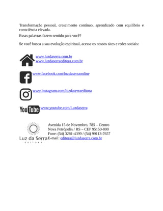 Transformação pessoal, crescimento contínuo, aprendizado com equilíbrio e
consciência elevada.
Essas palavras fazem sentido para você?
Se você busca a sua evolução espiritual, acesse os nossos sites e redes sociais:
www.luzdaserra.com.br
www.luzdaserraeditora.com.br
www.facebook.com/luzdaserraonline
www.instagram.com/luzdaserraeditora
www.youtube.com/Luzdaserra
Avenida 15 de Novembro, 785 – Centro
Nova Petrópolis / RS – CEP 95150-000
Fone: (54) 3281-4399 / (54) 99113-7657
E-mail: editora@luzdaserra.com.br
 