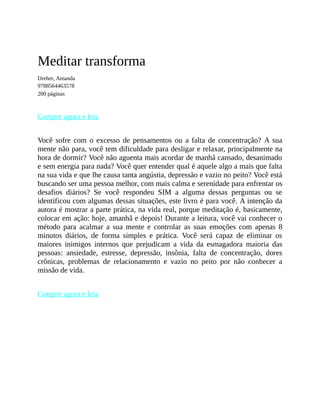 Meditar transforma
Dreher, Amanda
9788564463578
200 páginas
Compre agora e leia
Você sofre com o excesso de pensamentos ou a falta de concentração? A sua
mente não para, você tem dificuldade para desligar e relaxar, principalmente na
hora de dormir? Você não aguenta mais acordar de manhã cansado, desanimado
e sem energia para nada? Você quer entender qual é aquele algo a mais que falta
na sua vida e que lhe causa tanta angústia, depressão e vazio no peito? Você está
buscando ser uma pessoa melhor, com mais calma e serenidade para enfrentar os
desafios diários? Se você respondeu SIM a alguma dessas perguntas ou se
identificou com algumas dessas situações, este livro é para você. A intenção da
autora é mostrar a parte prática, na vida real, porque meditação é, basicamente,
colocar em ação: hoje, amanhã e depois! Durante a leitura, você vai conhecer o
método para acalmar a sua mente e controlar as suas emoções com apenas 8
minutos diários, de forma simples e prática. Você será capaz de eliminar os
maiores inimigos internos que prejudicam a vida da esmagadora maioria das
pessoas: ansiedade, estresse, depressão, insônia, falta de concentração, dores
crônicas, problemas de relacionamento e vazio no peito por não conhecer a
missão de vida.
Compre agora e leia
 