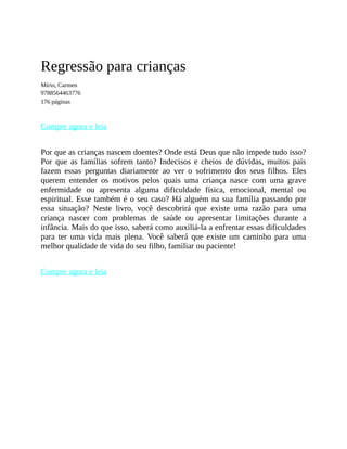 Regressão para crianças
Mírio, Carmen
9788564463776
176 páginas
Compre agora e leia
Por que as crianças nascem doentes? Onde está Deus que não impede tudo isso?
Por que as famílias sofrem tanto? Indecisos e cheios de dúvidas, muitos pais
fazem essas perguntas diariamente ao ver o sofrimento dos seus filhos. Eles
querem entender os motivos pelos quais uma criança nasce com uma grave
enfermidade ou apresenta alguma dificuldade física, emocional, mental ou
espiritual. Esse também é o seu caso? Há alguém na sua família passando por
essa situação? Neste livro, você descobrirá que existe uma razão para uma
criança nascer com problemas de saúde ou apresentar limitações durante a
infância. Mais do que isso, saberá como auxiliá-la a enfrentar essas dificuldades
para ter uma vida mais plena. Você saberá que existe um caminho para uma
melhor qualidade de vida do seu filho, familiar ou paciente!
Compre agora e leia
 