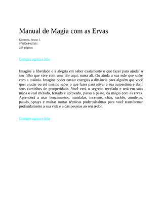 Manual de Magia com as Ervas
Gimenes, Bruno J.
9788564463561
256 páginas
Compre agora e leia
Imagine a liberdade e a alegria em saber exatamente o que fazer para ajudar o
seu filho que vive com uma dor aqui, outra ali. Ou ainda a sua mãe que sofre
com a insônia. Imagine poder enviar energias a distância para alguém que você
quer ajudar ou até mesmo saber o que fazer para ativar a sua autoestima e abrir
seus caminhos de prosperidade. Você verá o segredo revelado e terá em suas
mãos o real método, testado e aprovado, passo a passo, da magia com as ervas.
Aprenderá a usar benzimentos, mandalas, incensos, chás, sachês, amuletos,
patuás, sprays e muitas outras técnicas poderosíssimas para você transformar
profundamente a sua vida e a das pessoas ao seu redor.
Compre agora e leia
 
