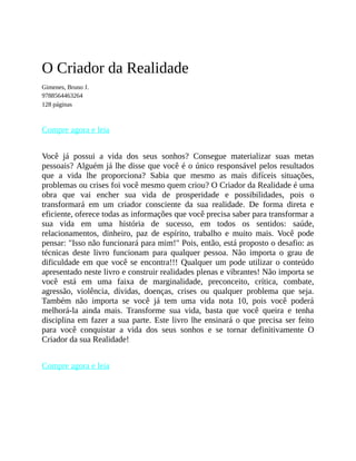 O Criador da Realidade
Gimenes, Bruno J.
9788564463264
128 páginas
Compre agora e leia
Você já possui a vida dos seus sonhos? Consegue materializar suas metas
pessoais? Alguém já lhe disse que você é o único responsável pelos resultados
que a vida lhe proporciona? Sabia que mesmo as mais difíceis situações,
problemas ou crises foi você mesmo quem criou? O Criador da Realidade é uma
obra que vai encher sua vida de prosperidade e possibilidades, pois o
transformará em um criador consciente da sua realidade. De forma direta e
eficiente, oferece todas as informações que você precisa saber para transformar a
sua vida em uma história de sucesso, em todos os sentidos: saúde,
relacionamentos, dinheiro, paz de espírito, trabalho e muito mais. Você pode
pensar: "Isso não funcionará para mim!" Pois, então, está proposto o desafio: as
técnicas deste livro funcionam para qualquer pessoa. Não importa o grau de
dificuldade em que você se encontra!!! Qualquer um pode utilizar o conteúdo
apresentado neste livro e construir realidades plenas e vibrantes! Não importa se
você está em uma faixa de marginalidade, preconceito, crítica, combate,
agressão, violência, dívidas, doenças, crises ou qualquer problema que seja.
Também não importa se você já tem uma vida nota 10, pois você poderá
melhorá-la ainda mais. Transforme sua vida, basta que você queira e tenha
disciplina em fazer a sua parte. Este livro lhe ensinará o que precisa ser feito
para você conquistar a vida dos seus sonhos e se tornar definitivamente O
Criador da sua Realidade!
Compre agora e leia
 