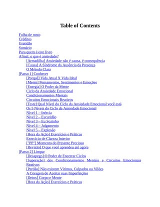 Table of Contents
Folha de rosto
Créditos
Gratidão
Sumário
Para quem é este livro
Afinal, o que é ansiedade?
[Armadilha] Ansiedade não é causa, é consequência
[Causa] A Síndrome da Ausência da Presença
O Método Clara
[Passo 1] Conhecer
[Porquê] Vida Atual X Vida Ideal
[Mente] Pensamentos, Sentimentos e Emoções
[Energia] O Poder da Mente
Ciclo da Ansiedade Emocional
Condicionamentos Mentais
Circuitos Emocionais Reativos
[Teste] Qual Nível do Ciclo da Ansiedade Emocional você está
Os 5 Níveis do Ciclo da Ansiedade Emocional
Nível 1 – Inércia
Nível 2 – Escuridão
Nível 3 – Eu Sozinho
Nível 4 – Julgamento
Nível 5 – Explosão
[Hora da Ação] Exercícios e Práticas
Exercício de Clareza Interior
["PP"] Momento do Presente Precioso
[Revisão] O que você aprendeu até agora
[Passo 2] Limpar
[Desapego] O Poder de Encerrar Ciclos
[Superação] dos Condicionamentos Mentais e Circuitos Emocionais
Reativos
[Perdão] Não existem Vítimas, Culpados ou Vilões
A Coragem de Aceitar suas Imperfeições
[Detox] Corpo e Mente
[Hora da Ação] Exercícios e Práticas
 