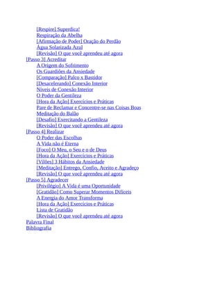 [Respire] Superdica!
Respiração da Abelha
[Afirmação de Poder] Oração do Perdão
Água Solarizada Azul
[Revisão] O que você aprendeu até agora
[Passo 3] Acreditar
A Origem do Sofrimento
Os Guardiões da Ansiedade
[Comparação] Palco x Bastidor
[Desacelerando] Conexão Interior
Níveis de Conexão Interior
O Poder da Gentileza
[Hora da Ação] Exercícios e Práticas
Pare de Reclamar e Concentre-se nas Coisas Boas
Meditação do Balão
[Desafio] Exercitando a Gentileza
[Revisão] O que você aprendeu até agora
[Passo 4] Realizar
O Poder das Escolhas
A Vida não é Eterna
[Foco] O Meu, o Seu e o de Deus
[Hora da Ação] Exercícios e Práticas
[Vilões] 3 Hábitos da Ansiedade
[Meditação] Entrego, Confio, Aceito e Agradeço
[Revisão] O que você aprendeu até agora
[Passo 5] Agradecer
[Privilégio] A Vida é uma Oportunidade
[Gratidão] Como Superar Momentos Difíceis
A Energia do Amor Transforma
[Hora da Ação] Exercícios e Práticas
Lista de Gratidão
[Revisão] O que você aprendeu até agora
Palavra Final
Bibliografia
 