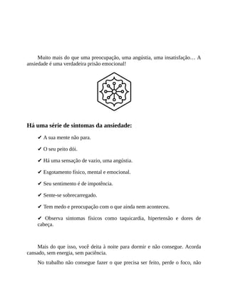 ANSIEDADE É CONSEQUÊNCIA!
Muito mais do que uma preocupação, uma angústia, uma insatisfação… A
ansiedade é uma verdadeira prisão emocional!
Há uma série de sintomas da ansiedade:
✔ A sua mente não para.
✔ O seu peito dói.
✔ Há uma sensação de vazio, uma angústia.
✔ Esgotamento físico, mental e emocional.
✔ Seu sentimento é de impotência.
✔ Sente-se sobrecarregado.
✔ Tem medo e preocupação com o que ainda nem aconteceu.
✔ Observa sintomas físicos como taquicardia, hipertensão e dores de
cabeça.
Mais do que isso, você deita à noite para dormir e não consegue. Acorda
cansado, sem energia, sem paciência.
No trabalho não consegue fazer o que precisa ser feito, perde o foco, não
 