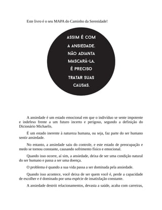 Este livro é o seu MAPA do Caminho da Serenidade!
ANSIEDADE NÃO É DOENÇA!
A ansiedade é um estado emocional em que o indivíduo se sente impotente
e indefeso frente a um futuro incerto e perigoso, segundo a definição do
Dicionário Michaelis.
É um estado inerente à natureza humana, ou seja, faz parte do ser humano
sentir ansiedade.
No entanto, a ansiedade saiu do controle, e este estado de preocupação e
medo se tornou constante, causando sofrimento físico e emocional.
Quando isso ocorre, aí sim, a ansiedade, deixa de ser uma condição natural
do ser humano e passa a ser uma doença.
O problema é quando a sua vida passa a ser dominada pela ansiedade.
Quando isso acontece, você deixa de ser quem você é, perde a capacidade
de escolher e é dominado por uma espécie de insatisfação constante.
A ansiedade destrói relacionamentos, devasta a saúde, acaba com carreiras,
 