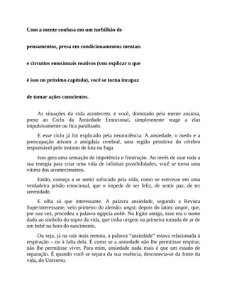 Com a mente confusa em um turbilhão de
pensamentos, presa em condicionamentos mentais
e circuitos emocionais reativos (vou explicar o que
é isso no próximo capítulo), você se torna incapaz
de tomar ações conscientes.
As situações da vida acontecem, e você, dominado pela mente ansiosa,
preso ao Ciclo da Ansiedade Emocional, simplesmente reage a elas
impulsivamente ou fica paralisado.
E esse ciclo já foi explicado pela neurociência. A ansiedade, o medo e a
preocupação ativam a amígdala cerebral, uma região primitiva do cérebro
responsável pelo instinto de luta ou fuga.
Isso gera uma sensação de impotência e frustração. Ao invés de usar toda a
sua energia para criar uma vida de infinitas possibilidades, você se torna uma
vítima dos acontecimentos.
Então, começa a se sentir sufocado pela vida, como se estivesse em uma
verdadeira prisão emocional, que o impede de ser feliz, de sentir paz, de ter
serenidade.
E olha só que interessante. A palavra ansiedade, segundo a Revista
Superinteressante, veio primeiro do alemão: angst; depois do latim: angor, que,
por sua vez, procedeu a palavra egípcia ankh. No Egito antigo, esse era o nome
dado ao símbolo do sopro da vida, que tinha origem na primeira tomada de ar de
um bebê na hora do nascimento.
Ou seja, já na raiz mais remota, a palavra “ansiedade” estava relacionada à
respiração – ou à falta dela. É como se a ansiedade não lhe permitisse respirar,
não lhe permitisse viver. Para mim, ansiedade nada mais é que um estado de
separação. É quando você se separa da sua essência, desconecta-se da fonte da
vida, do Universo.
 