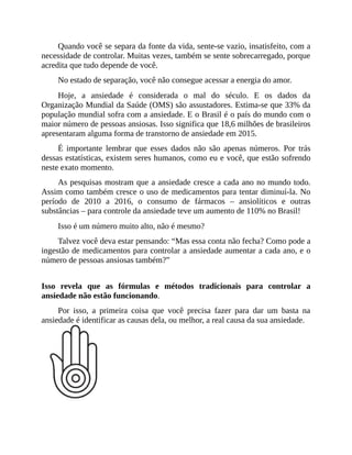 Quando você se separa da fonte da vida, sente-se vazio, insatisfeito, com a
necessidade de controlar. Muitas vezes, também se sente sobrecarregado, porque
acredita que tudo depende de você.
No estado de separação, você não consegue acessar a energia do amor.
Hoje, a ansiedade é considerada o mal do século. E os dados da
Organização Mundial da Saúde (OMS) são assustadores. Estima-se que 33% da
população mundial sofra com a ansiedade. E o Brasil é o país do mundo com o
maior número de pessoas ansiosas. Isso significa que 18,6 milhões de brasileiros
apresentaram alguma forma de transtorno de ansiedade em 2015.
É importante lembrar que esses dados não são apenas números. Por trás
dessas estatísticas, existem seres humanos, como eu e você, que estão sofrendo
neste exato momento.
As pesquisas mostram que a ansiedade cresce a cada ano no mundo todo.
Assim como também cresce o uso de medicamentos para tentar diminuí-la. No
período de 2010 a 2016, o consumo de fármacos – ansiolíticos e outras
substâncias – para controle da ansiedade teve um aumento de 110% no Brasil!
Isso é um número muito alto, não é mesmo?
Talvez você deva estar pensando: “Mas essa conta não fecha? Como pode a
ingestão de medicamentos para controlar a ansiedade aumentar a cada ano, e o
número de pessoas ansiosas também?”
Isso revela que as fórmulas e métodos tradicionais para controlar a
ansiedade não estão funcionando.
Por isso, a primeira coisa que você precisa fazer para dar um basta na
ansiedade é identificar as causas dela, ou melhor, a real causa da sua ansiedade.
 
