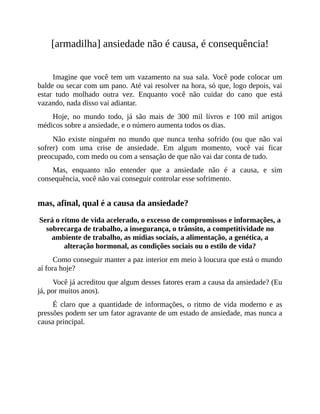 [armadilha] ansiedade não é causa, é consequência!
Imagine que você tem um vazamento na sua sala. Você pode colocar um
balde ou secar com um pano. Até vai resolver na hora, só que, logo depois, vai
estar tudo molhado outra vez. Enquanto você não cuidar do cano que está
vazando, nada disso vai adiantar.
Hoje, no mundo todo, já são mais de 300 mil livros e 100 mil artigos
médicos sobre a ansiedade, e o número aumenta todos os dias.
Não existe ninguém no mundo que nunca tenha sofrido (ou que não vai
sofrer) com uma crise de ansiedade. Em algum momento, você vai ficar
preocupado, com medo ou com a sensação de que não vai dar conta de tudo.
Mas, enquanto não entender que a ansiedade não é a causa, e sim
consequência, você não vai conseguir controlar esse sofrimento.
mas, afinal, qual é a causa da ansiedade?
Será o ritmo de vida acelerado, o excesso de compromissos e informações, a
sobrecarga de trabalho, a insegurança, o trânsito, a competitividade no
ambiente de trabalho, as mídias sociais, a alimentação, a genética, a
alteração hormonal, as condições sociais ou o estilo de vida?
Como conseguir manter a paz interior em meio à loucura que está o mundo
aí fora hoje?
Você já acreditou que algum desses fatores eram a causa da ansiedade? (Eu
já, por muitos anos).
É claro que a quantidade de informações, o ritmo de vida moderno e as
pressões podem ser um fator agravante de um estado de ansiedade, mas nunca a
causa principal.
 