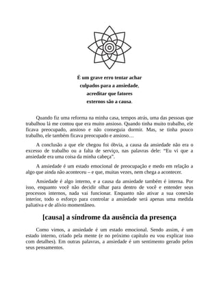 É um grave erro tentar achar
culpados para a ansiedade,
acreditar que fatores
externos são a causa.
Quando fiz uma reforma na minha casa, tempos atrás, uma das pessoas que
trabalhou lá me contou que era muito ansioso. Quando tinha muito trabalho, ele
ficava preocupado, ansioso e não conseguia dormir. Mas, se tinha pouco
trabalho, ele também ficava preocupado e ansioso…
A conclusão a que ele chegou foi óbvia, a causa da ansiedade não era o
excesso de trabalho ou a falta de serviço, nas palavras dele: “Eu vi que a
ansiedade era uma coisa da minha cabeça”.
A ansiedade é um estado emocional de preocupação e medo em relação a
algo que ainda não aconteceu – e que, muitas vezes, nem chega a acontecer.
Ansiedade é algo interno, e a causa da ansiedade também é interna. Por
isso, enquanto você não decidir olhar para dentro de você e entender seus
processos internos, nada vai funcionar. Enquanto não ativar a sua conexão
interior, todo o esforço para controlar a ansiedade será apenas uma medida
paliativa e de alívio momentâneo.
[causa] a síndrome da ausência da presença
Como vimos, a ansiedade é um estado emocional. Sendo assim, é um
estado interno, criado pela mente (e no próximo capítulo eu vou explicar isso
com detalhes). Em outras palavras, a ansiedade é um sentimento gerado pelos
seus pensamentos.
 