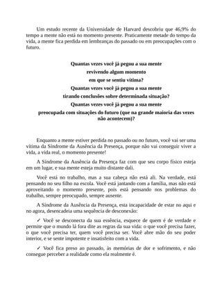 Um estudo recente da Universidade de Harvard descobriu que 46,9% do
tempo a mente não está no momento presente. Praticamente metade do tempo da
vida, a mente fica perdida em lembranças do passado ou em preocupações com o
futuro.
Quantas vezes você já pegou a sua mente
revivendo algum momento
em que se sentiu vítima?
Quantas vezes você já pegou a sua mente
tirando conclusões sobre determinada situação?
Quantas vezes você já pegou a sua mente
preocupada com situações do futuro (que na grande maioria das vezes
não acontecem)?
Enquanto a mente estiver perdida no passado ou no futuro, você vai ser uma
vítima da Síndrome da Ausência da Presença, porque não vai conseguir viver a
vida, a vida real, o momento presente!
A Síndrome da Ausência da Presença faz com que seu corpo físico esteja
em um lugar, e sua mente esteja muito distante dali.
Você está no trabalho, mas a sua cabeça não está ali. Na verdade, está
pensando no seu filho na escola. Você está jantando com a família, mas não está
aproveitando o momento presente, pois está pensando nos problemas do
trabalho, sempre preocupado, sempre ausente.
A Síndrome da Ausência da Presença, esta incapacidade de estar no aqui e
no agora, desencadeia uma sequência de desconexão:
✓ Você se desconecta da sua essência, esquece de quem é de verdade e
permite que o mundo lá fora dite as regras da sua vida: o que você precisa fazer,
o que você precisa ter, quem você precisa ser. Você abre mão do seu poder
interior, e se sente impotente e insatisfeito com a vida.
✓ Você fica preso ao passado, às memórias de dor e sofrimento, e não
consegue perceber a realidade como ela realmente é.
 