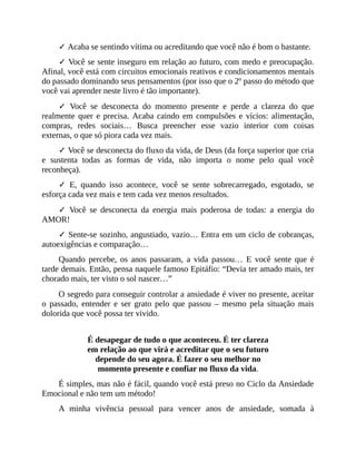 ✓ Acaba se sentindo vítima ou acreditando que você não é bom o bastante.
✓ Você se sente inseguro em relação ao futuro, com medo e preocupação.
Afinal, você está com circuitos emocionais reativos e condicionamentos mentais
do passado dominando seus pensamentos (por isso que o 2º passo do método que
você vai aprender neste livro é tão importante).
✓ Você se desconecta do momento presente e perde a clareza do que
realmente quer e precisa. Acaba caindo em compulsões e vícios: alimentação,
compras, redes sociais… Busca preencher esse vazio interior com coisas
externas, o que só piora cada vez mais.
✓ Você se desconecta do fluxo da vida, de Deus (da força superior que cria
e sustenta todas as formas de vida, não importa o nome pelo qual você
reconheça).
✓ E, quando isso acontece, você se sente sobrecarregado, esgotado, se
esforça cada vez mais e tem cada vez menos resultados.
✓ Você se desconecta da energia mais poderosa de todas: a energia do
AMOR!
✓ Sente-se sozinho, angustiado, vazio… Entra em um ciclo de cobranças,
autoexigências e comparação…
Quando percebe, os anos passaram, a vida passou… E você sente que é
tarde demais. Então, pensa naquele famoso Epitáfio: “Devia ter amado mais, ter
chorado mais, ter visto o sol nascer…”
O segredo para conseguir controlar a ansiedade é viver no presente, aceitar
o passado, entender e ser grato pelo que passou – mesmo pela situação mais
dolorida que você possa ter vivido.
É desapegar de tudo o que aconteceu. É ter clareza
em relação ao que virá e acreditar que o seu futuro
depende do seu agora. É fazer o seu melhor no
momento presente e confiar no fluxo da vida.
É simples, mas não é fácil, quando você está preso no Ciclo da Ansiedade
Emocional e não tem um método!
A minha vivência pessoal para vencer anos de ansiedade, somada à
 