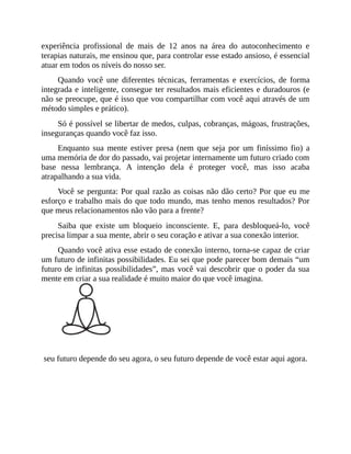 experiência profissional de mais de 12 anos na área do autoconhecimento e
terapias naturais, me ensinou que, para controlar esse estado ansioso, é essencial
atuar em todos os níveis do nosso ser.
Quando você une diferentes técnicas, ferramentas e exercícios, de forma
integrada e inteligente, consegue ter resultados mais eficientes e duradouros (e
não se preocupe, que é isso que vou compartilhar com você aqui através de um
método simples e prático).
Só é possível se libertar de medos, culpas, cobranças, mágoas, frustrações,
inseguranças quando você faz isso.
Enquanto sua mente estiver presa (nem que seja por um finíssimo fio) a
uma memória de dor do passado, vai projetar internamente um futuro criado com
base nessa lembrança. A intenção dela é proteger você, mas isso acaba
atrapalhando a sua vida.
Você se pergunta: Por qual razão as coisas não dão certo? Por que eu me
esforço e trabalho mais do que todo mundo, mas tenho menos resultados? Por
que meus relacionamentos não vão para a frente?
Saiba que existe um bloqueio inconsciente. E, para desbloqueá-lo, você
precisa limpar a sua mente, abrir o seu coração e ativar a sua conexão interior.
Quando você ativa esse estado de conexão interno, torna-se capaz de criar
um futuro de infinitas possibilidades. Eu sei que pode parecer bom demais “um
futuro de infinitas possibilidades”, mas você vai descobrir que o poder da sua
mente em criar a sua realidade é muito maior do que você imagina.
seu futuro depende do seu agora, o seu futuro depende de você estar aqui agora.
 